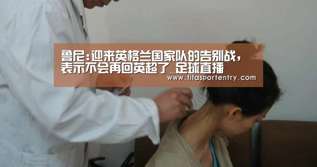 鲁尼:迎来英格兰国家队的告别战,表示不会再回英超了_足球直播(图3) 买球网